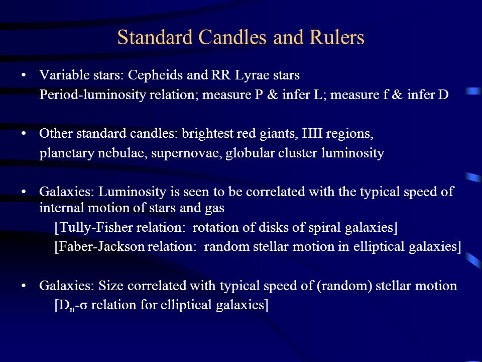 Standard Candles and Rulers Variable stars: Cepheids and RR Lyrae stars Period-luminosity relation; measure P & infer L; measure f & infer D Other standard candles: brightest red giants, HII regions, planetary nebulae, supernovae, globular cluster luminosity Galaxies: Luminosity is seen to be correlated with the typical speed of internal motion of stars and gas [Tully-Fisher relation: rotation of disks of spiral galaxies] [Faber-Jackson relation: random stellar motion in elliptical galaxies] Galaxies: Size correlated with typical speed of (random) stellar motion [D n -σ relation for elliptical galaxies]