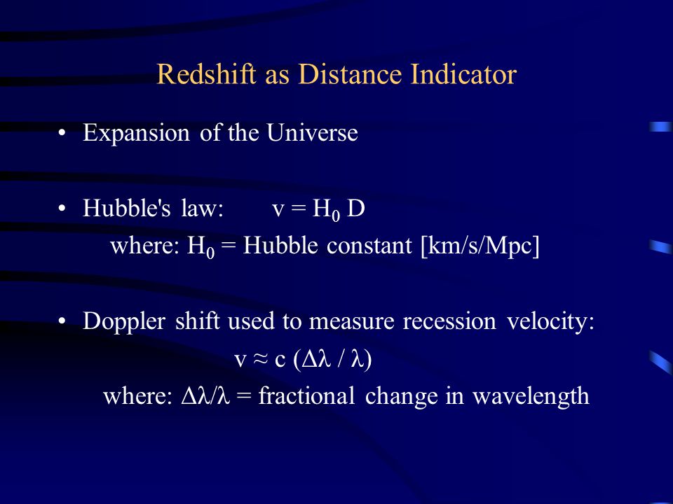 Redshift as Distance Indicator Expansion of the Universe Hubble s law: v = H 0 D where: H 0 = Hubble constant [km/s/Mpc] Doppler shift used to measure recession velocity: v c (Δλ / λ) where: Δλ/λ = fractional change in wavelength