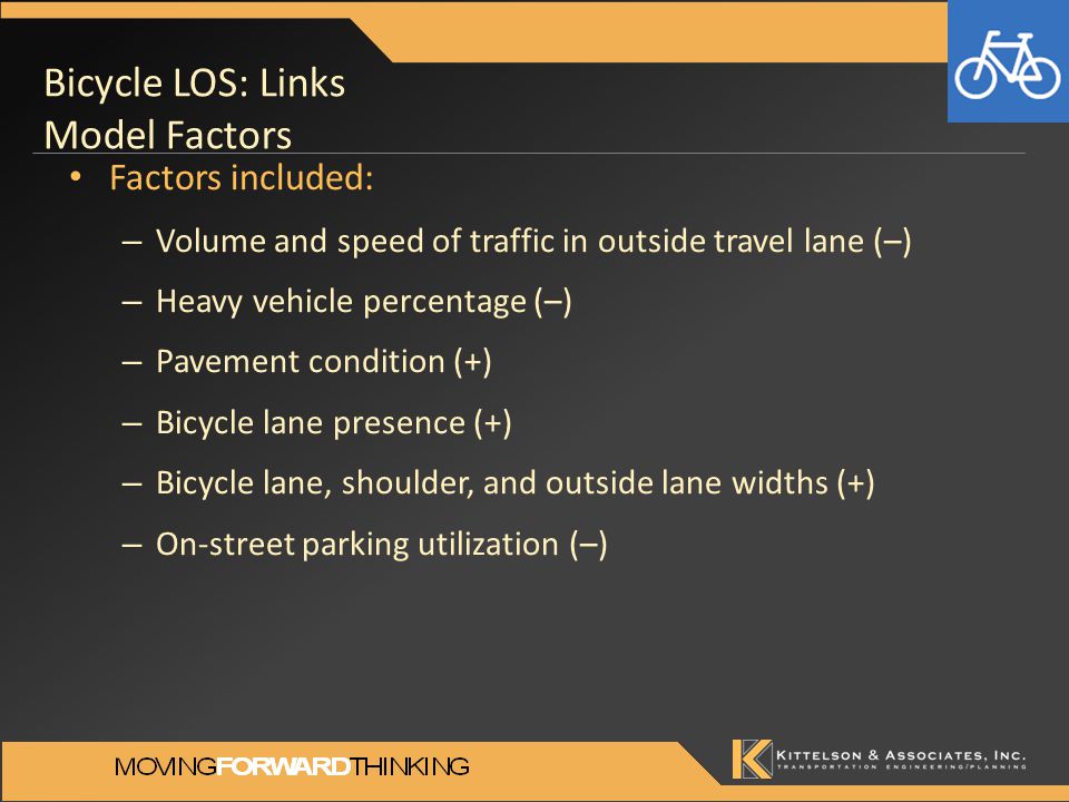 Bicycle LOS: Links Model Factors Factors included: – Volume and speed of traffic in outside travel lane (–) – Heavy vehicle percentage (–) – Pavement condition (+) – Bicycle lane presence (+) – Bicycle lane, shoulder, and outside lane widths (+) – On-street parking utilization (–)