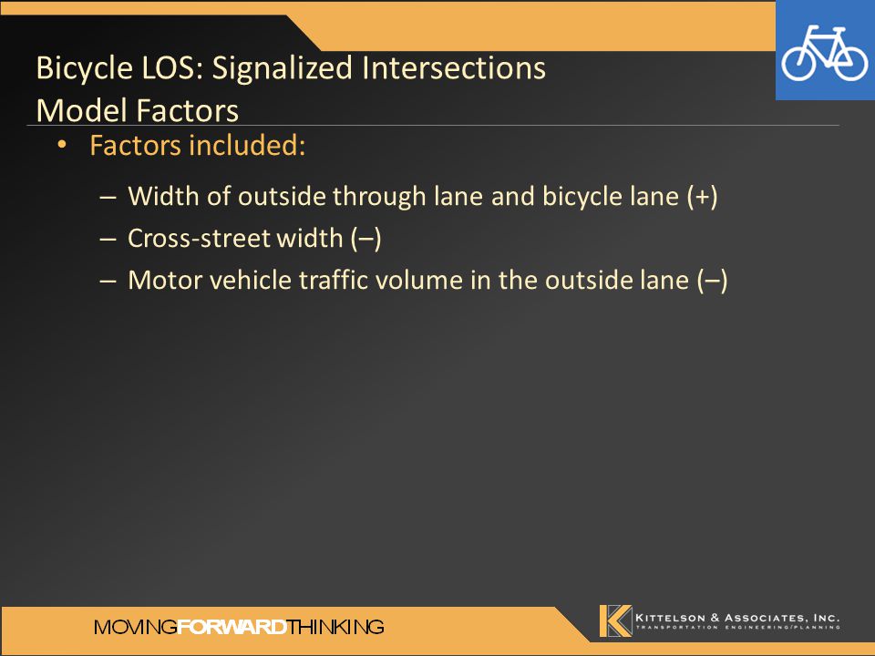 Bicycle LOS: Signalized Intersections Model Factors Factors included: – Width of outside through lane and bicycle lane (+) – Cross-street width (–) – Motor vehicle traffic volume in the outside lane (–)