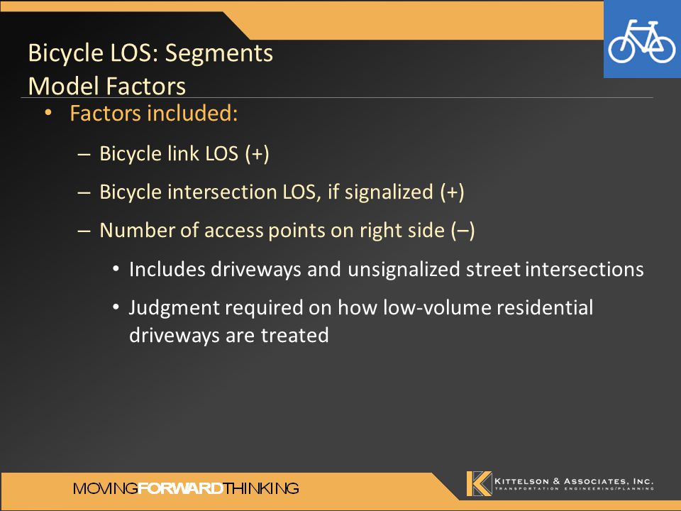 Bicycle LOS: Segments Model Factors Factors included: – Bicycle link LOS (+) – Bicycle intersection LOS, if signalized (+) – Number of access points on right side (–) Includes driveways and unsignalized street intersections Judgment required on how low-volume residential driveways are treated