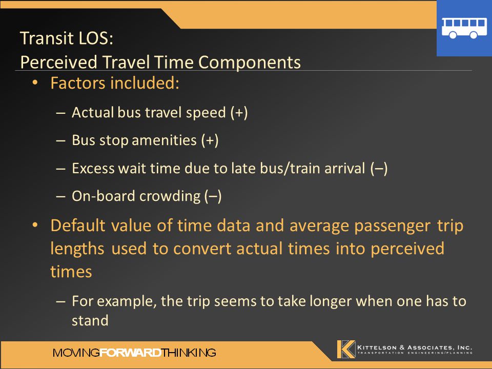 Transit LOS: Perceived Travel Time Components Factors included: – Actual bus travel speed (+) – Bus stop amenities (+) – Excess wait time due to late bus/train arrival (–) – On-board crowding (–) Default value of time data and average passenger trip lengths used to convert actual times into perceived times – For example, the trip seems to take longer when one has to stand