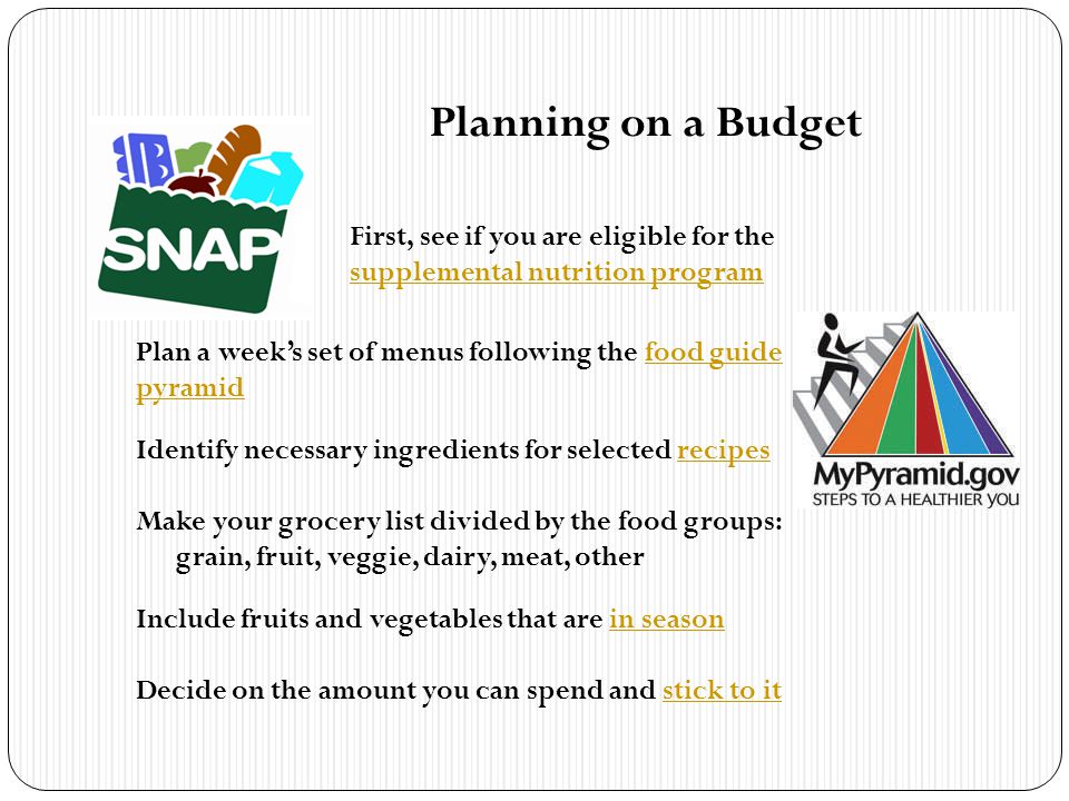 Planning on a Budget First, see if you are eligible for the supplemental nutrition program supplemental nutrition program Plan a weeks set of menus following the food guide pyramidfood guide pyramid Identify necessary ingredients for selected recipesrecipes Make your grocery list divided by the food groups: grain, fruit, veggie, dairy, meat, other Include fruits and vegetables that are in seasonin season Decide on the amount you can spend and stick to itstick to it