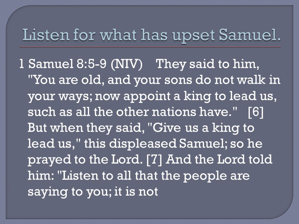 1 Samuel 8:5-9 (NIV) They said to him, You are old, and your sons do not walk in your ways; now appoint a king to lead us, such as all the other nations have. [6] But when they said, Give us a king to lead us, this displeased Samuel; so he prayed to the Lord.