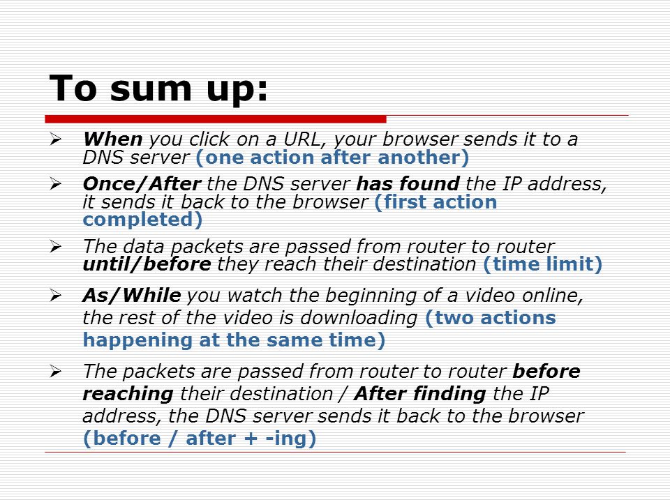 To sum up: When you click on a URL, your browser sends it to a DNS server (one action after another) Once/After the DNS server has found the IP address, it sends it back to the browser (first action completed) The data packets are passed from router to router until/before they reach their destination (time limit) As/While you watch the beginning of a video online, the rest of the video is downloading (two actions happening at the same time) The packets are passed from router to router before reaching their destination / After finding the IP address, the DNS server sends it back to the browser (before / after + -ing)
