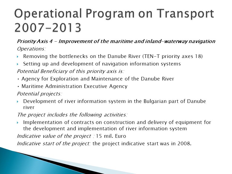 Priority Axis 4 - Improvement of the maritime and inland-waterway navigation Operations: Removing the bottlenecks on the Danube River (TEN-T priority axes 18) Setting up and development of navigation information systems Potential Beneficiary of this priority axis is: Agency for Exploration and Maintenance of the Danube River Maritime Administration Executive Agency Potential projects: Development of river information system in the Bulgarian part of Danube river The project includes the following activities: Implementation of contracts on construction and delivery of equipment for the development and implementation of river information system Indicative value of the project : 15 mil.