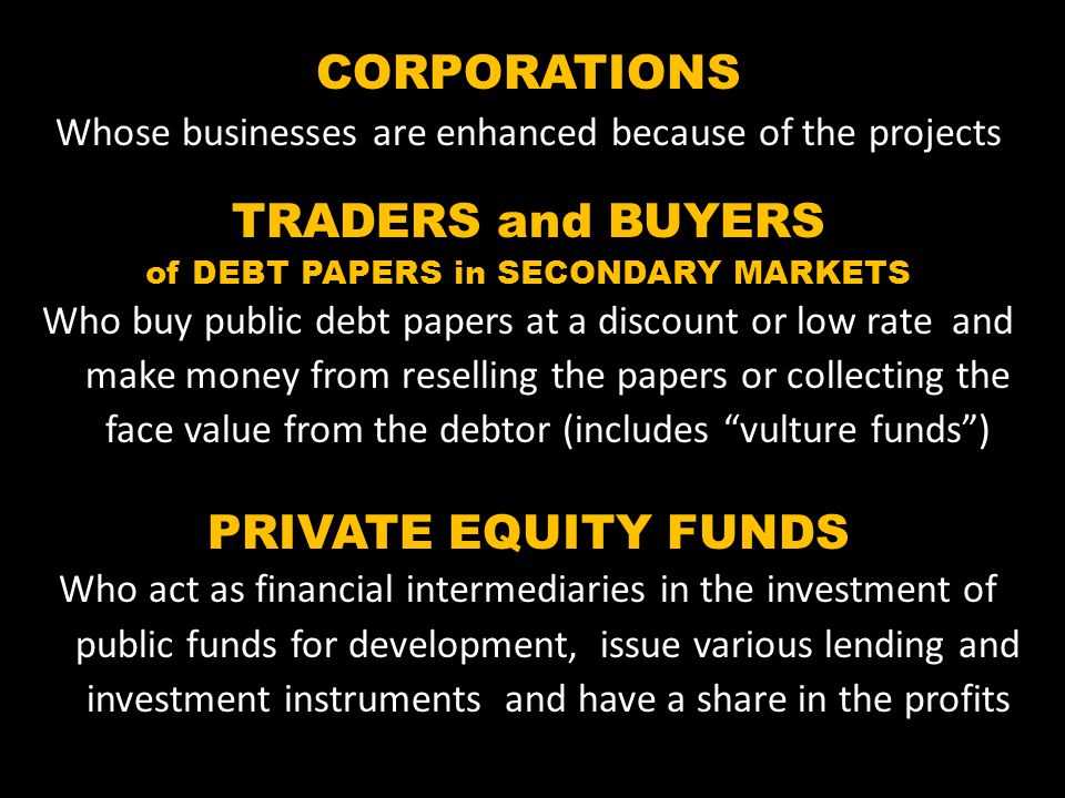 CORPORATIONS Whose businesses are enhanced because of the projects TRADERS and BUYERS of DEBT PAPERS in SECONDARY MARKETS Who buy public debt papers at a discount or low rate and make money from reselling the papers or collecting the face value from the debtor (includes vulture funds) PRIVATE EQUITY FUNDS Who act as financial intermediaries in the investment of public funds for development, issue various lending and investment instruments and have a share in the profits