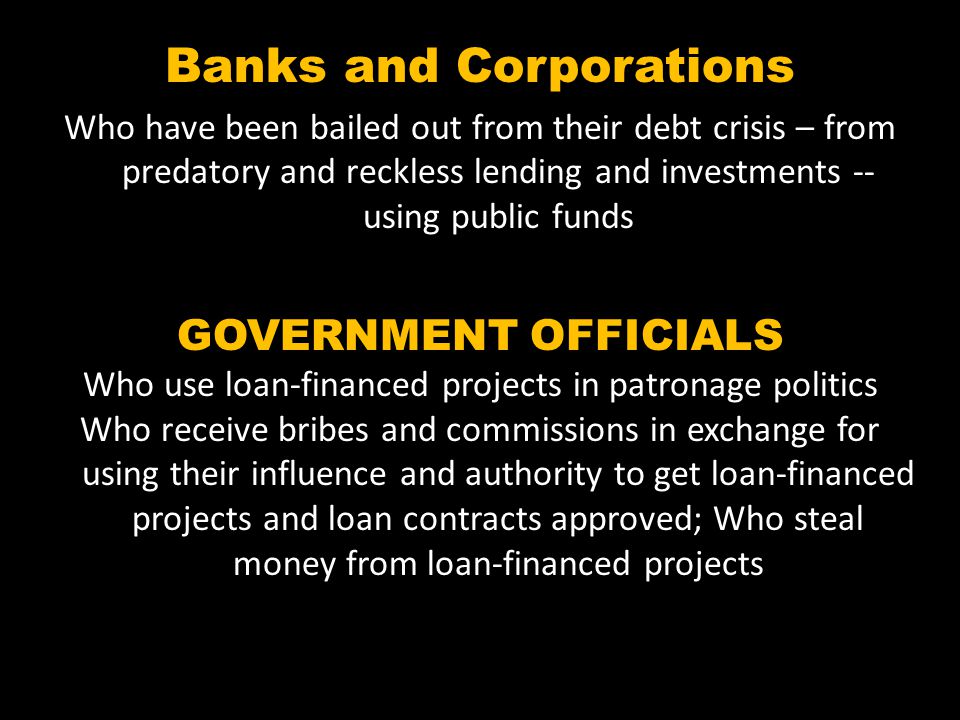Banks and Corporations Who have been bailed out from their debt crisis – from predatory and reckless lending and investments -- using public funds GOVERNMENT OFFICIALS Who use loan-financed projects in patronage politics Who receive bribes and commissions in exchange for using their influence and authority to get loan-financed projects and loan contracts approved; Who steal money from loan-financed projects