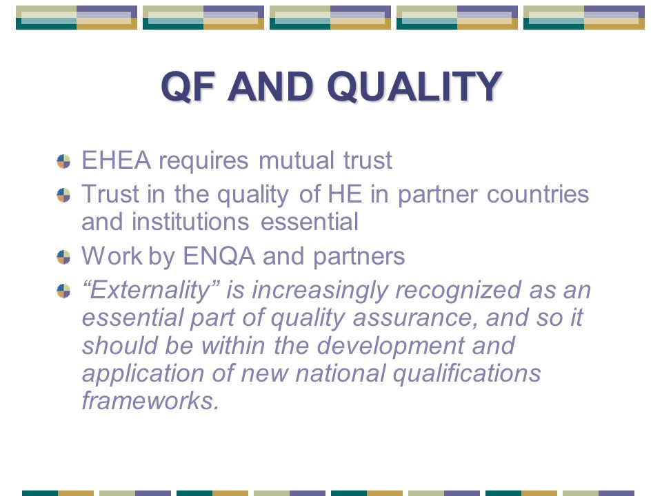 QF AND QUALITY EHEA requires mutual trust Trust in the quality of HE in partner countries and institutions essential Work by ENQA and partners Externality is increasingly recognized as an essential part of quality assurance, and so it should be within the development and application of new national qualifications frameworks.