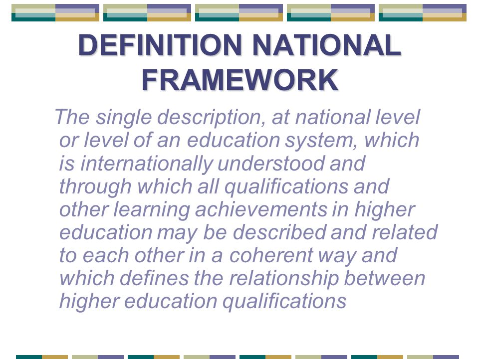 DEFINITION NATIONAL FRAMEWORK The single description, at national level or level of an education system, which is internationally understood and through which all qualifications and other learning achievements in higher education may be described and related to each other in a coherent way and which defines the relationship between higher education qualifications