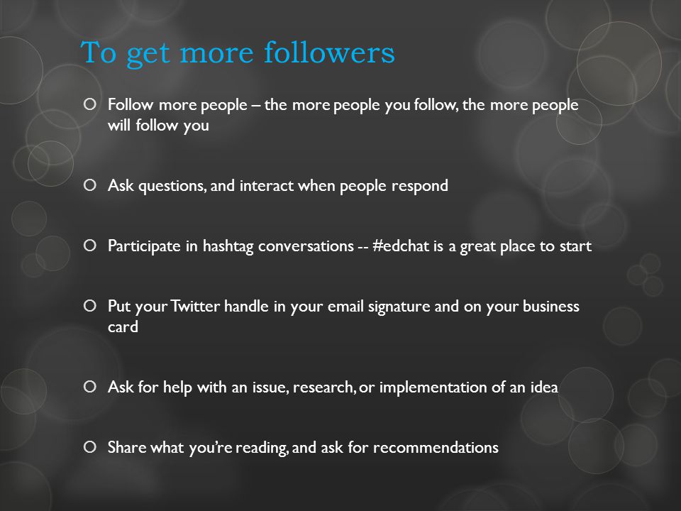 To get more followers Follow more people – the more people you follow, the more people will follow you Ask questions, and interact when people respond Participate in hashtag conversations -- #edchat is a great place to start Put your Twitter handle in your  signature and on your business card Ask for help with an issue, research, or implementation of an idea Share what youre reading, and ask for recommendations