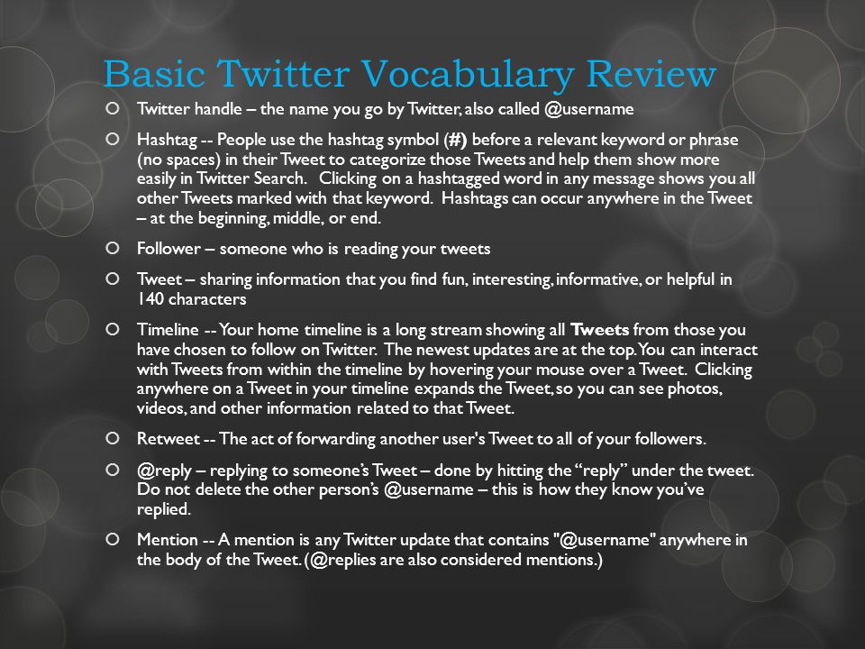 Basic Twitter Vocabulary Review Twitter handle – the name you go by Twitter, also Hashtag -- People use the hashtag symbol (#) before a relevant keyword or phrase (no spaces) in their Tweet to categorize those Tweets and help them show more easily in Twitter Search.