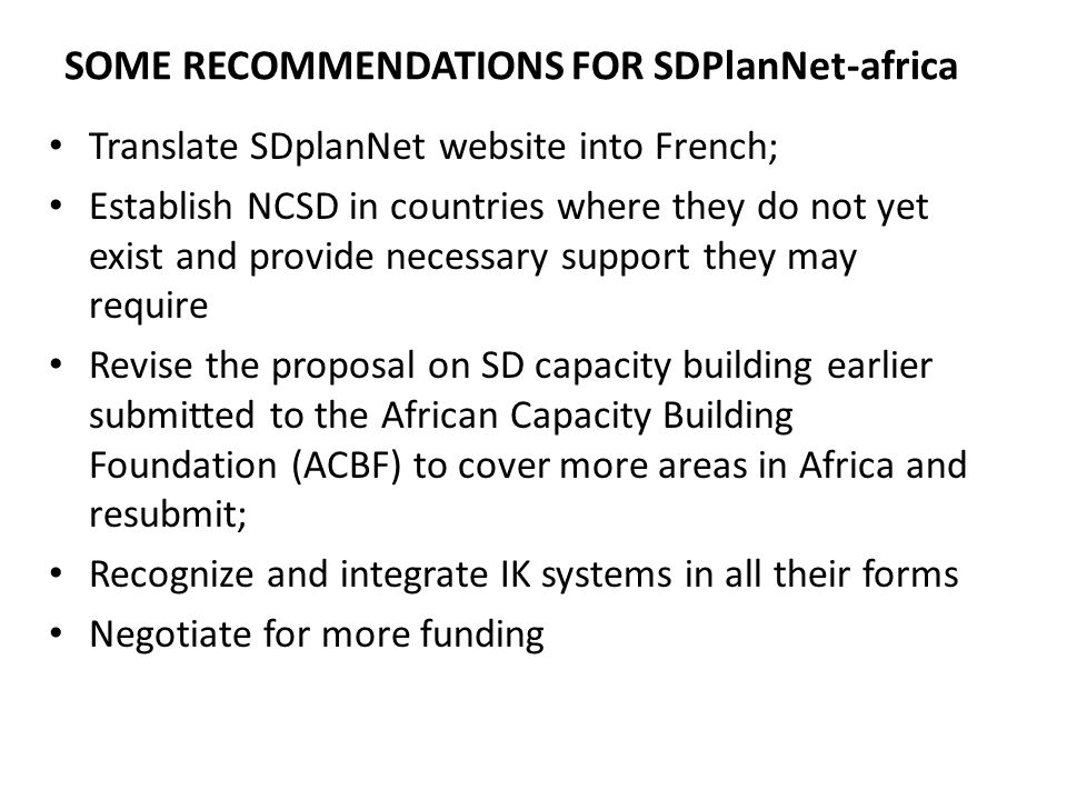 SOME RECOMMENDATIONS FOR SDPlanNet-africa Translate SDplanNet website into French; Establish NCSD in countries where they do not yet exist and provide necessary support they may require Revise the proposal on SD capacity building earlier submitted to the African Capacity Building Foundation (ACBF) to cover more areas in Africa and resubmit; Recognize and integrate IK systems in all their forms Negotiate for more funding