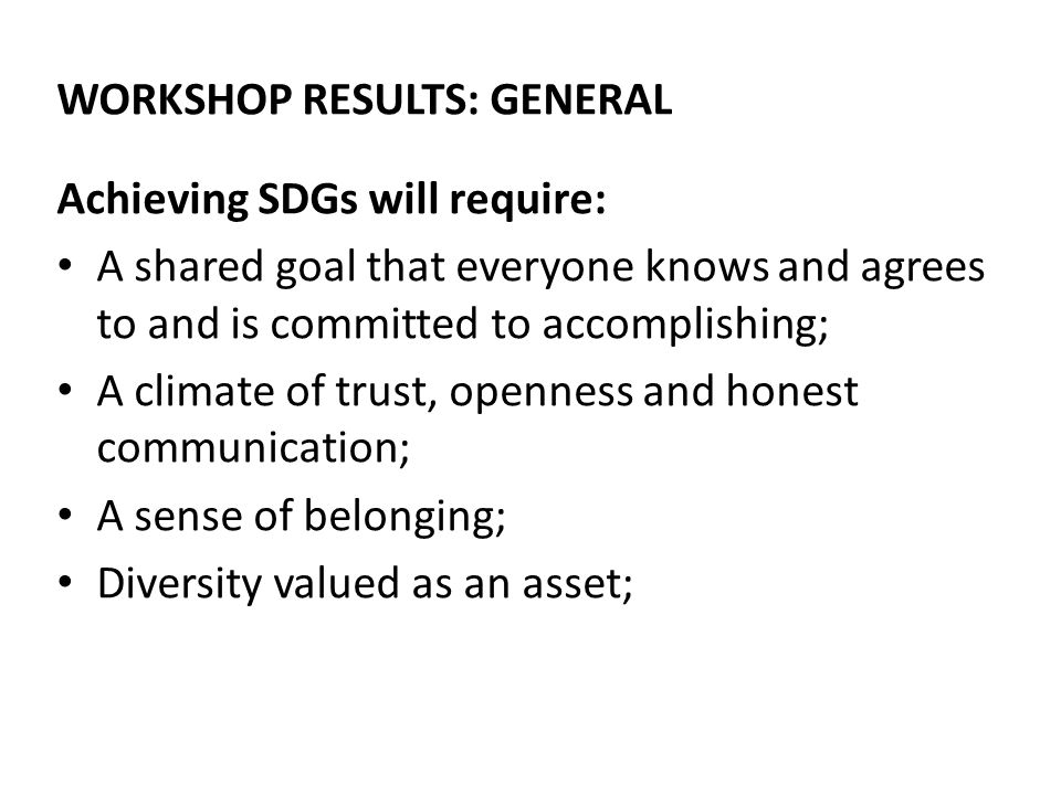 WORKSHOP RESULTS: GENERAL Achieving SDGs will require: A shared goal that everyone knows and agrees to and is committed to accomplishing; A climate of trust, openness and honest communication; A sense of belonging; Diversity valued as an asset;