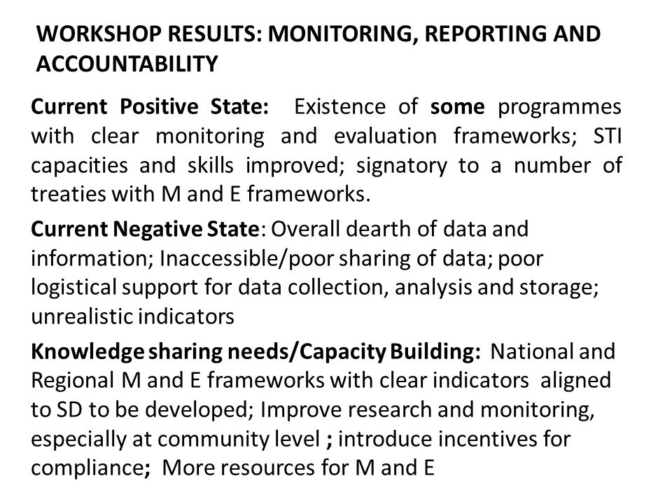 WORKSHOP RESULTS: MONITORING, REPORTING AND ACCOUNTABILITY Current Positive State: Existence of some programmes with clear monitoring and evaluation frameworks; STI capacities and skills improved; signatory to a number of treaties with M and E frameworks.