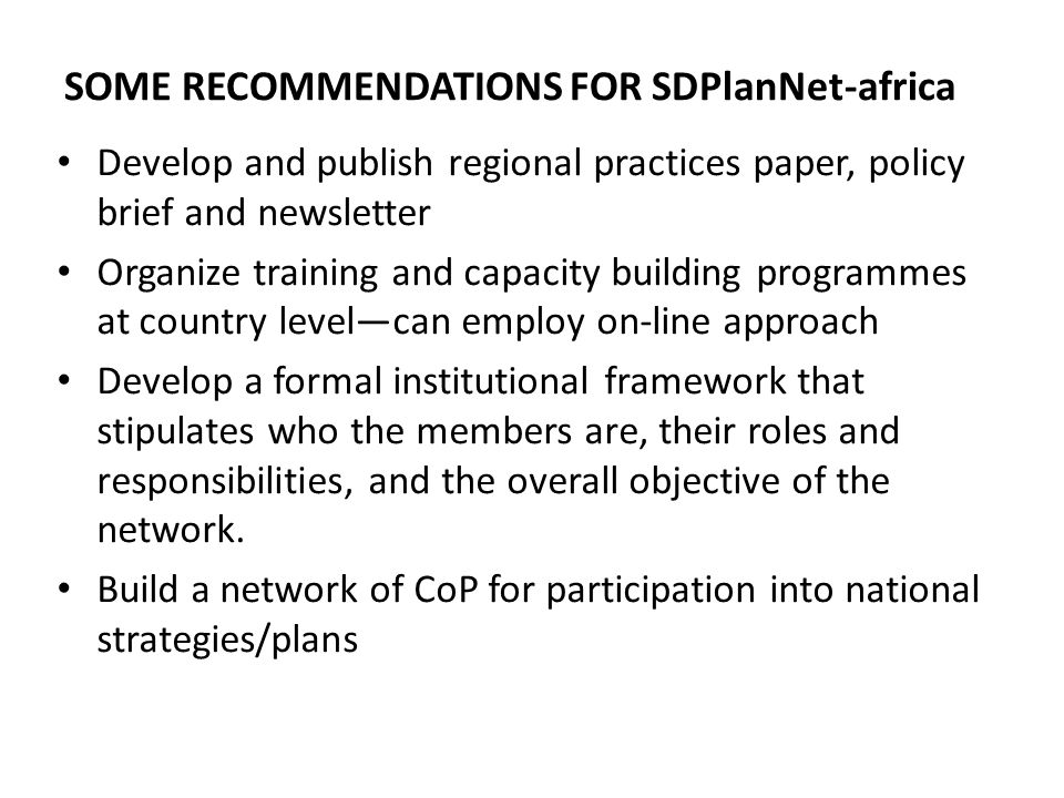 SOME RECOMMENDATIONS FOR SDPlanNet-africa Develop and publish regional practices paper, policy brief and newsletter Organize training and capacity building programmes at country levelcan employ on-line approach Develop a formal institutional framework that stipulates who the members are, their roles and responsibilities, and the overall objective of the network.