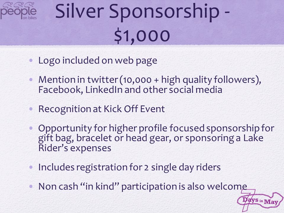 Silver Sponsorship - $1,000 Logo included on web page Mention in twitter (10,000 + high quality followers), Facebook, LinkedIn and other social media Recognition at Kick Off Event Opportunity for higher profile focused sponsorship for gift bag, bracelet or head gear, or sponsoring a Lake Riders expenses Includes registration for 2 single day riders Non cash in kind participation is also welcome