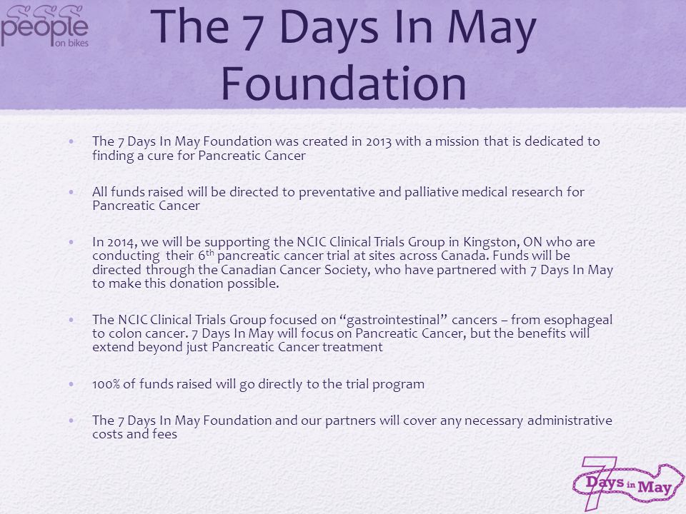 The 7 Days In May Foundation The 7 Days In May Foundation was created in 2013 with a mission that is dedicated to finding a cure for Pancreatic Cancer All funds raised will be directed to preventative and palliative medical research for Pancreatic Cancer In 2014, we will be supporting the NCIC Clinical Trials Group in Kingston, ON who are conducting their 6 th pancreatic cancer trial at sites across Canada.