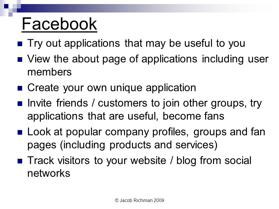 © Jacob Richman 2009 Facebook Try out applications that may be useful to you View the about page of applications including user members Create your own unique application Invite friends / customers to join other groups, try applications that are useful, become fans Look at popular company profiles, groups and fan pages (including products and services) Track visitors to your website / blog from social networks