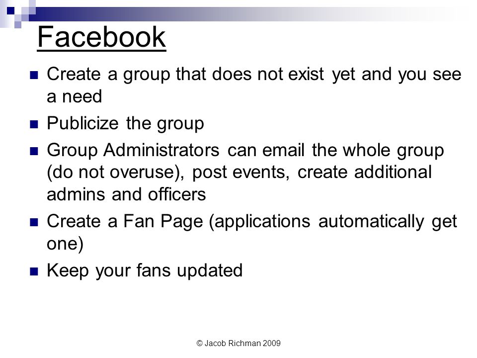 © Jacob Richman 2009 Facebook Create a group that does not exist yet and you see a need Publicize the group Group Administrators can  the whole group (do not overuse), post events, create additional admins and officers Create a Fan Page (applications automatically get one) Keep your fans updated