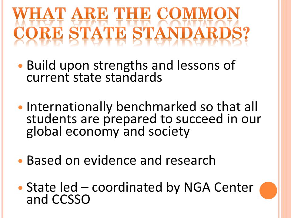 Build upon strengths and lessons of current state standards Internationally benchmarked so that all students are prepared to succeed in our global economy and society Based on evidence and research State led – coordinated by NGA Center and CCSSO