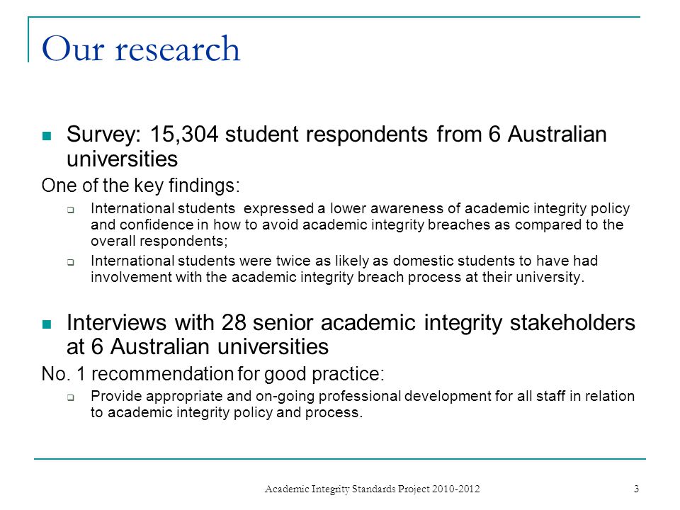 Our research Survey: 15,304 student respondents from 6 Australian universities One of the key findings: International students expressed a lower awareness of academic integrity policy and confidence in how to avoid academic integrity breaches as compared to the overall respondents; International students were twice as likely as domestic students to have had involvement with the academic integrity breach process at their university.