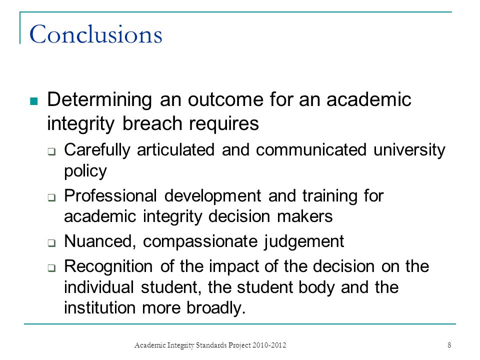 Conclusions Determining an outcome for an academic integrity breach requires Carefully articulated and communicated university policy Professional development and training for academic integrity decision makers Nuanced, compassionate judgement Recognition of the impact of the decision on the individual student, the student body and the institution more broadly.
