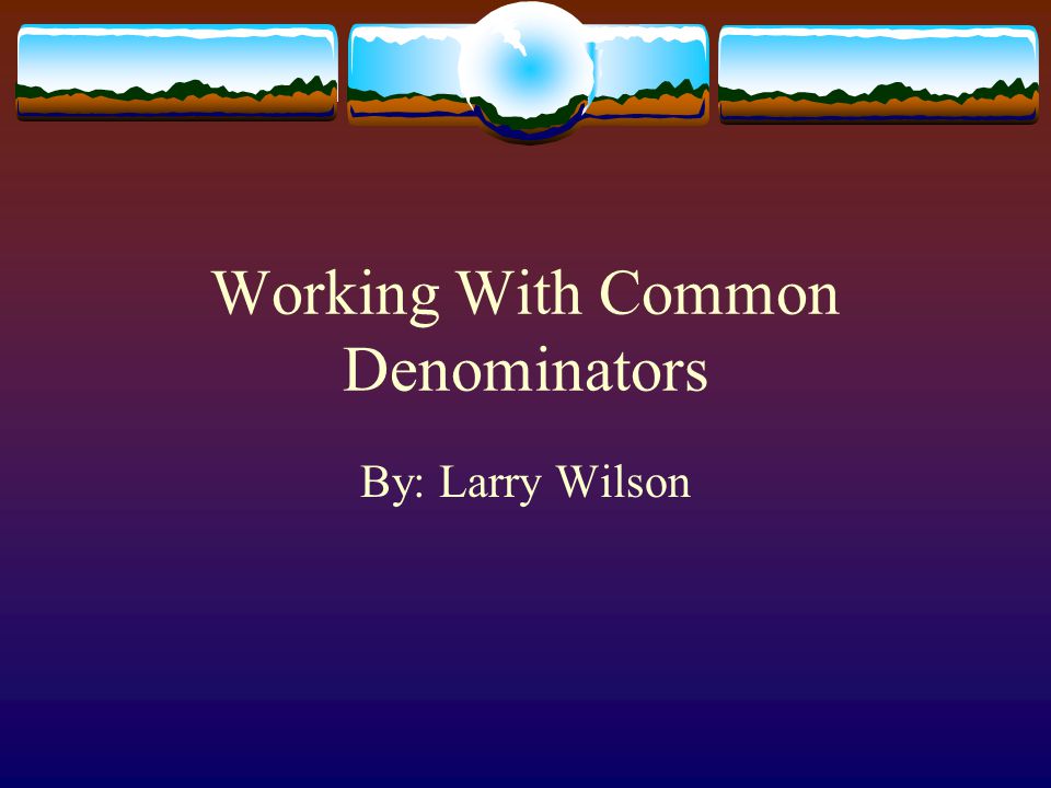 Working With Common Denominators By: Larry Wilson