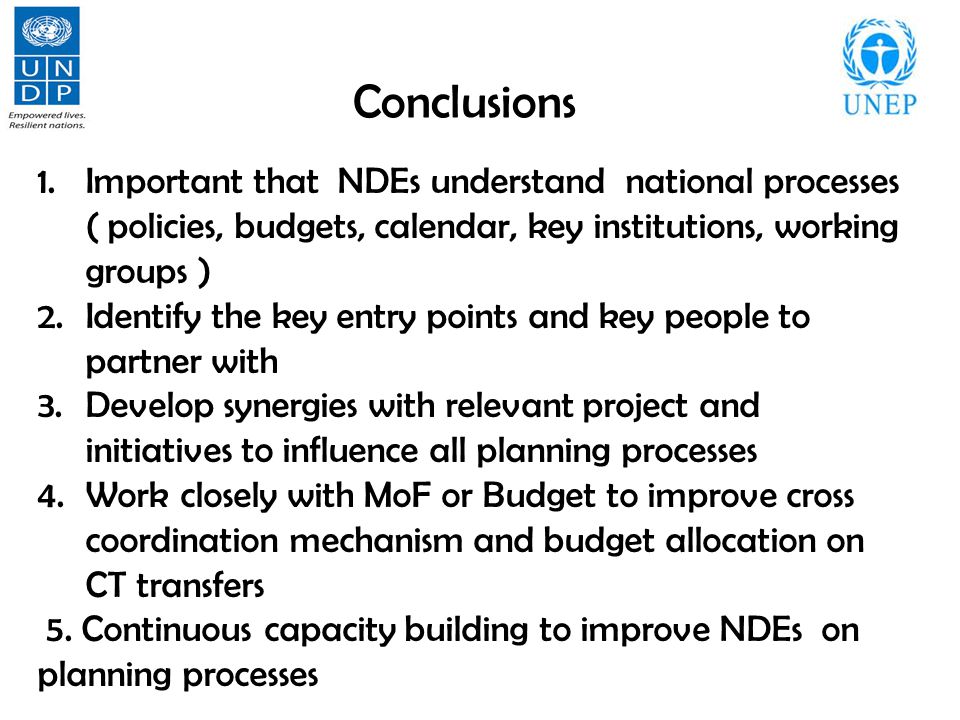 Conclusions 1.Important that NDEs understand national processes ( policies, budgets, calendar, key institutions, working groups ) 2.Identify the key entry points and key people to partner with 3.Develop synergies with relevant project and initiatives to influence all planning processes 4.Work closely with MoF or Budget to improve cross coordination mechanism and budget allocation on CT transfers 5.