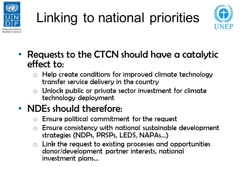 Linking to national priorities Requests to the CTCN should have a catalytic effect to: o Help create conditions for improved climate technology transfer service delivery in the country o Unlock public or private sector investment for climate technology deployment NDEs should therefore: o Ensure political commitment for the request o Ensure consistency with national sustainable development strategies (NDPs, PRSPs, LEDS, NAPAs…) o Link the request to existing processes and opportunities donor/development partner interests, national investment plans…