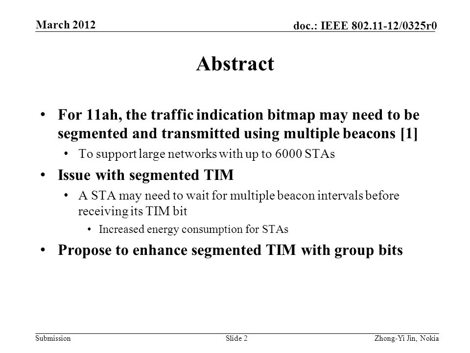 Submission doc.: IEEE /0325r0 Abstract For 11ah, the traffic indication bitmap may need to be segmented and transmitted using multiple beacons [1] To support large networks with up to 6000 STAs Issue with segmented TIM A STA may need to wait for multiple beacon intervals before receiving its TIM bit Increased energy consumption for STAs Propose to enhance segmented TIM with group bits Slide 2Zhong-Yi Jin, Nokia March 2012