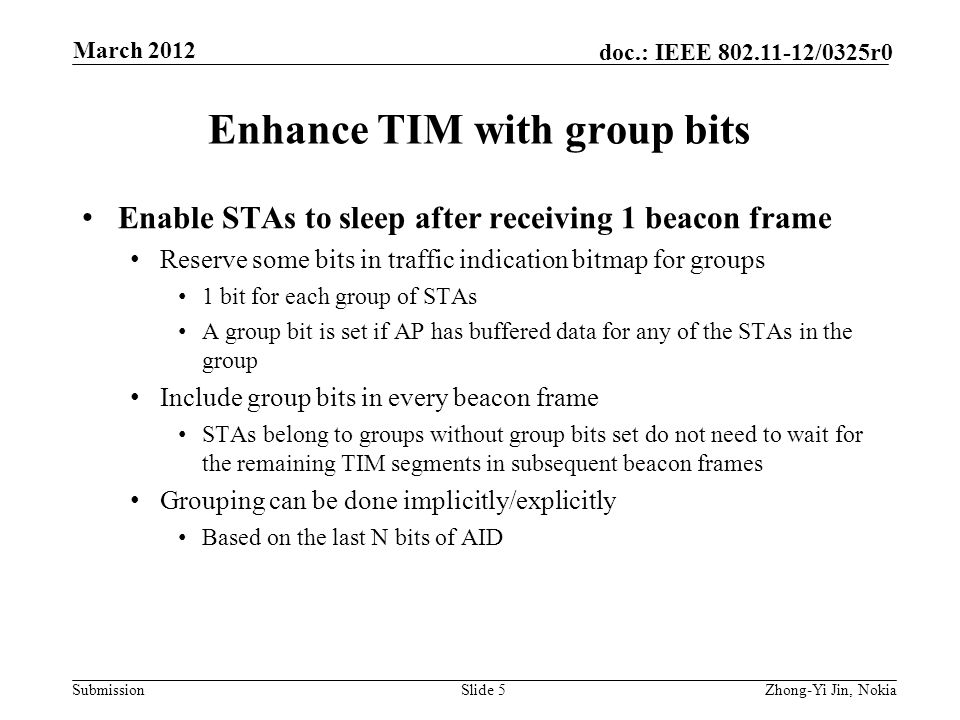 Submission doc.: IEEE /0325r0 Enhance TIM with group bits Enable STAs to sleep after receiving 1 beacon frame Reserve some bits in traffic indication bitmap for groups 1 bit for each group of STAs A group bit is set if AP has buffered data for any of the STAs in the group Include group bits in every beacon frame STAs belong to groups without group bits set do not need to wait for the remaining TIM segments in subsequent beacon frames Grouping can be done implicitly/explicitly Based on the last N bits of AID Slide 5Zhong-Yi Jin, Nokia March 2012