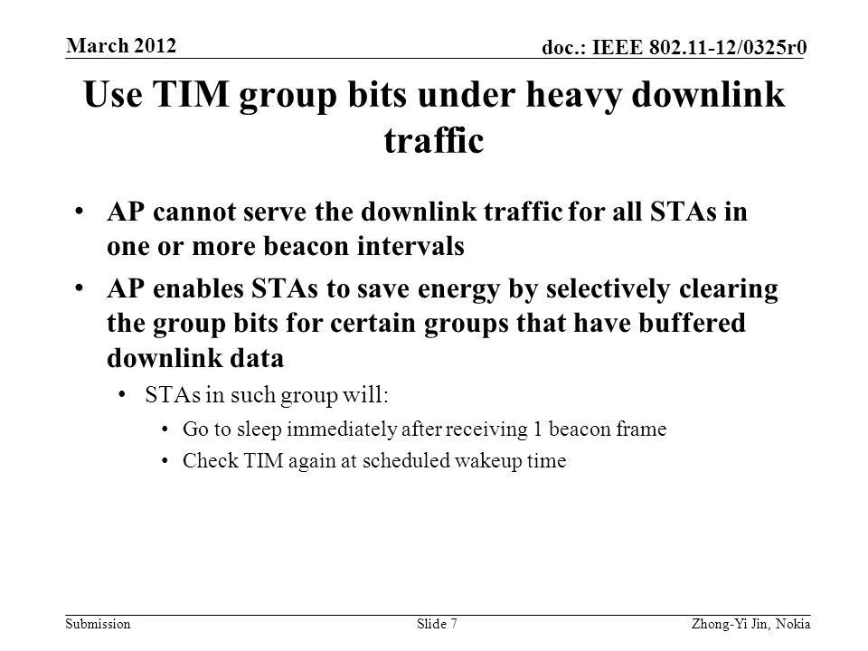 Submission doc.: IEEE /0325r0 Use TIM group bits under heavy downlink traffic AP cannot serve the downlink traffic for all STAs in one or more beacon intervals AP enables STAs to save energy by selectively clearing the group bits for certain groups that have buffered downlink data STAs in such group will: Go to sleep immediately after receiving 1 beacon frame Check TIM again at scheduled wakeup time Slide 7Zhong-Yi Jin, Nokia March 2012