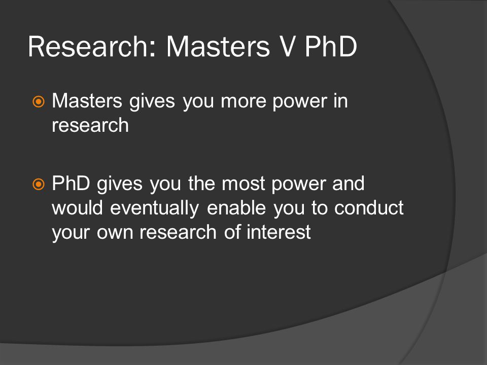 Research: Masters V PhD Masters gives you more power in research PhD gives you the most power and would eventually enable you to conduct your own research of interest