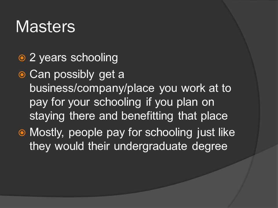 Masters 2 years schooling Can possibly get a business/company/place you work at to pay for your schooling if you plan on staying there and benefitting that place Mostly, people pay for schooling just like they would their undergraduate degree