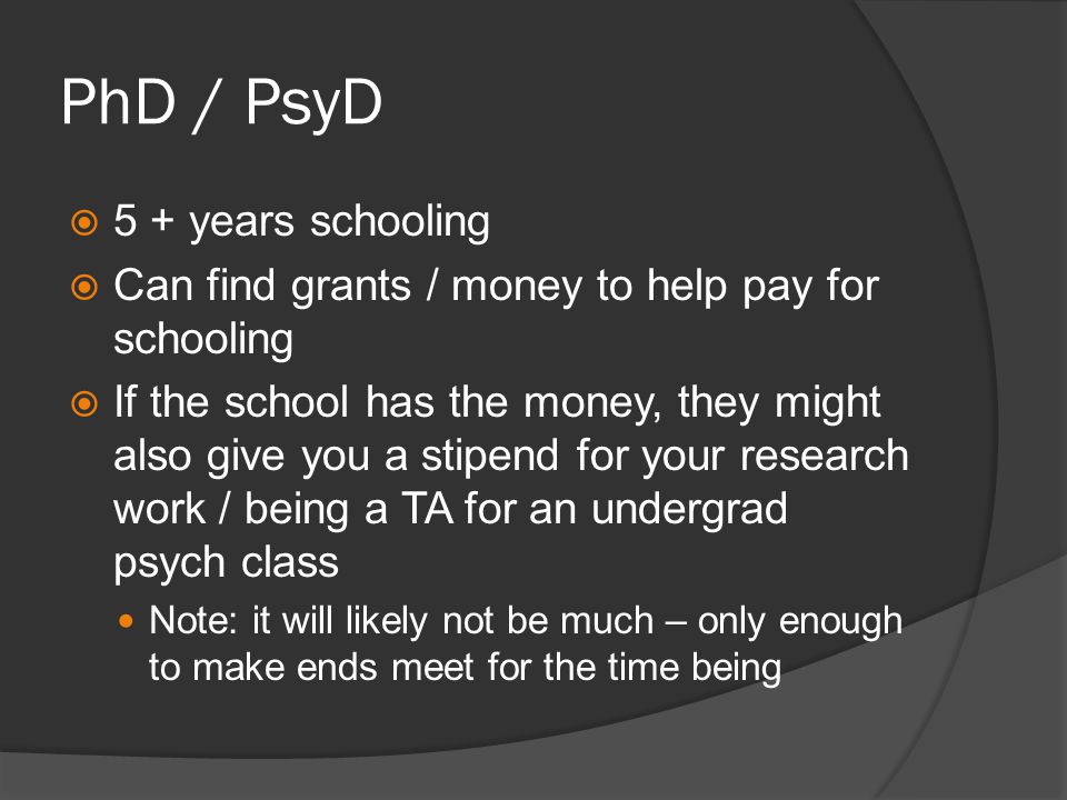 PhD / PsyD 5 + years schooling Can find grants / money to help pay for schooling If the school has the money, they might also give you a stipend for your research work / being a TA for an undergrad psych class Note: it will likely not be much – only enough to make ends meet for the time being