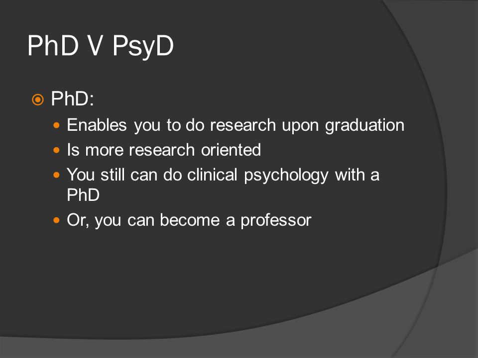 PhD V PsyD PhD: Enables you to do research upon graduation Is more research oriented You still can do clinical psychology with a PhD Or, you can become a professor