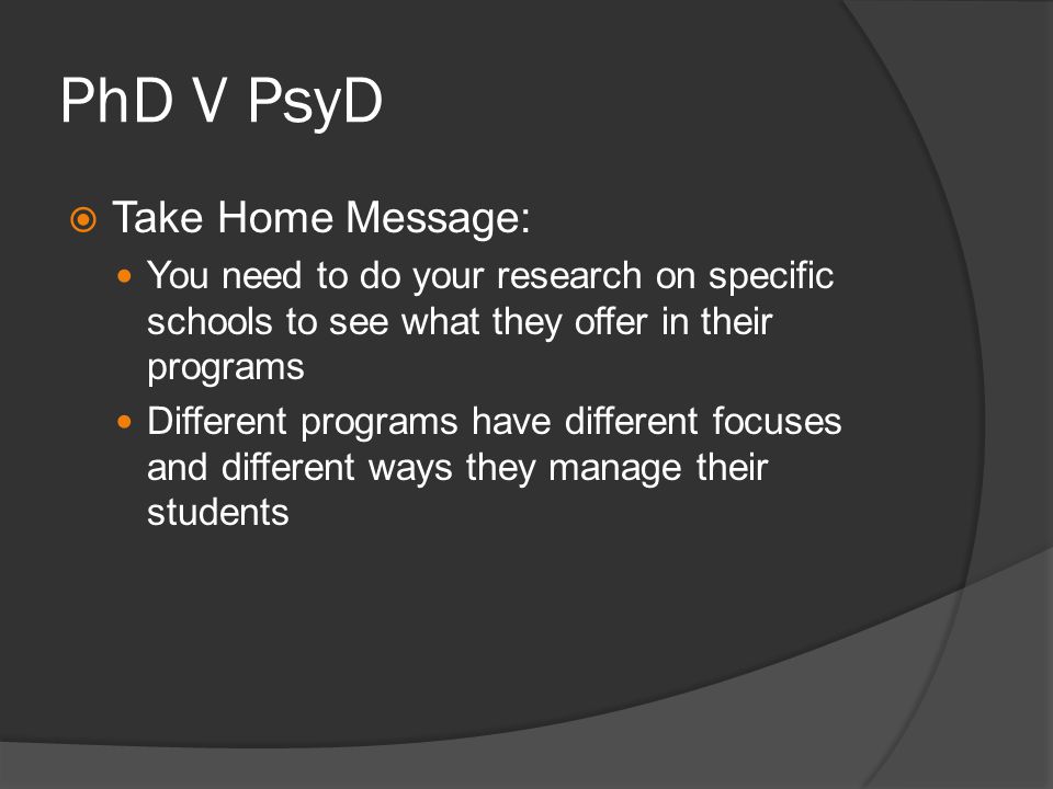 PhD V PsyD Take Home Message: You need to do your research on specific schools to see what they offer in their programs Different programs have different focuses and different ways they manage their students