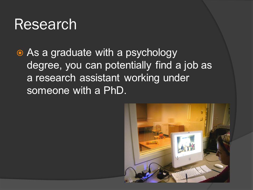 Research As a graduate with a psychology degree, you can potentially find a job as a research assistant working under someone with a PhD.