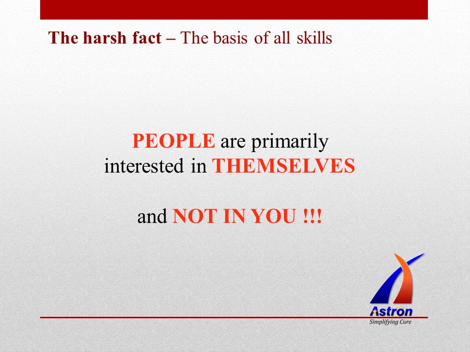 The harsh fact – The basis of all skills PEOPLE are primarily interested in THEMSELVES and NOT IN YOU !!!