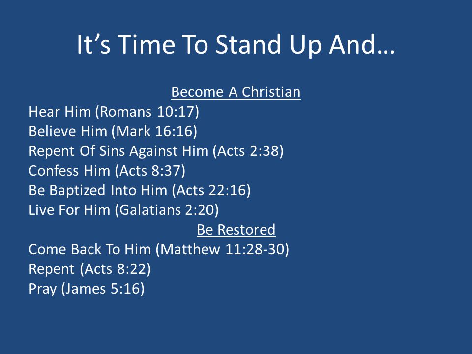 Its Time To Stand Up And… Become A Christian Hear Him (Romans 10:17) Believe Him (Mark 16:16) Repent Of Sins Against Him (Acts 2:38) Confess Him (Acts 8:37) Be Baptized Into Him (Acts 22:16) Live For Him (Galatians 2:20) Be Restored Come Back To Him (Matthew 11:28-30) Repent (Acts 8:22) Pray (James 5:16)