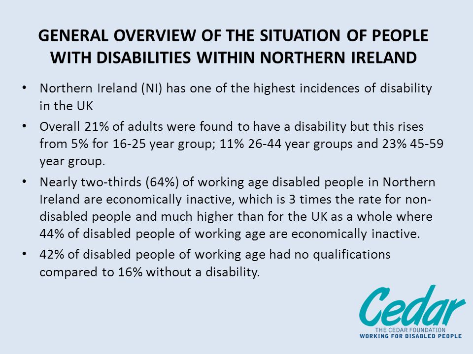 GENERAL OVERVIEW OF THE SITUATION OF PEOPLE WITH DISABILITIES WITHIN NORTHERN IRELAND Northern Ireland (NI) has one of the highest incidences of disability in the UK Overall 21% of adults were found to have a disability but this rises from 5% for year group; 11% year groups and 23% year group.