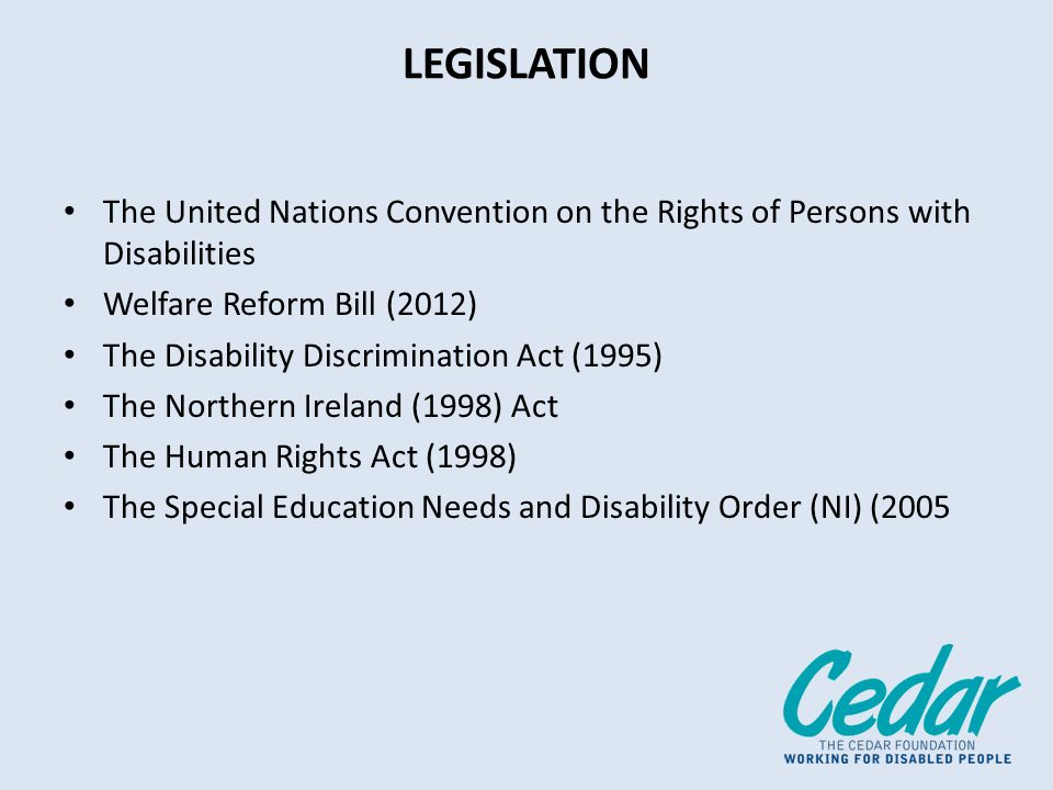 LEGISLATION The United Nations Convention on the Rights of Persons with Disabilities Welfare Reform Bill (2012) The Disability Discrimination Act (1995) The Northern Ireland (1998) Act The Human Rights Act (1998) The Special Education Needs and Disability Order (NI) (2005