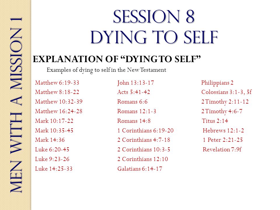 Men With a Mission 1 Session 8 dying to self EXPLANATION OF DYING TO SELF Examples of dying to self in the New Testament Matthew 6:19-33John 13:13-17 Philippians 2 Matthew 8:18-22Acts 5:41-42 Colossians 3:1-3, 5f Matthew 10:32-39 Romans 6:6 2 Timothy 2:11-12 Matthew 16:24-28 Romans 12:1-3 2 Timothy 4:6-7 Mark 10:17-22Romans 14:8 Titus 2:14 Mark 10: Corinthians 6:19-20 Hebrews 12:1-2 Mark 14:362 Corinthians 4: Peter 2:21-25 Luke 6: Corinthians 10:3-5 Revelation 7:9f Luke 9: Corinthians 12:10 Luke 14:25-33Galatians 6:14-17