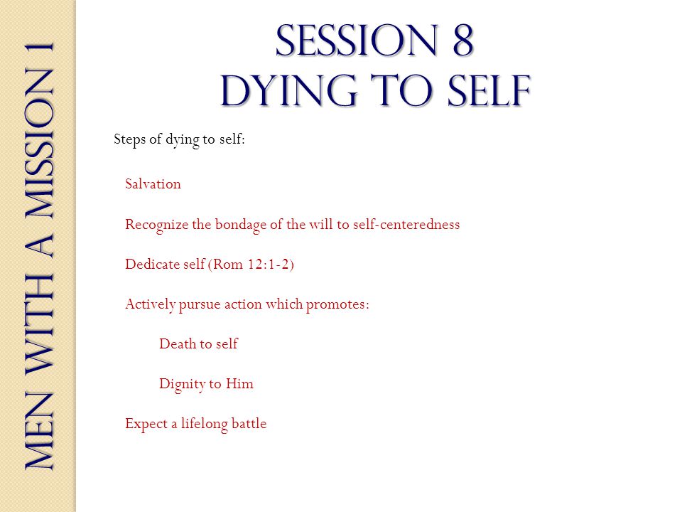 Men With a Mission 1 Session 8 dying to self Salvation Steps of dying to self: Recognize the bondage of the will to self-centeredness Dedicate self (Rom 12:1-2) Actively pursue action which promotes: Death to self Dignity to Him Expect a lifelong battle