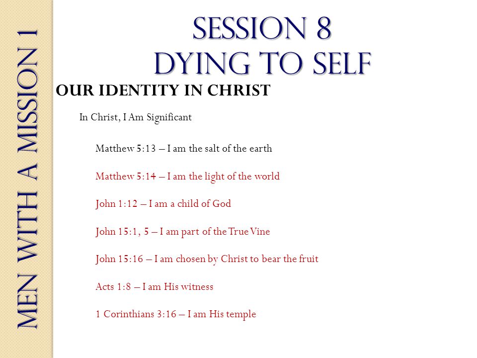 Men With a Mission 1 Session 8 dying to self OUR IDENTITY IN CHRIST In Christ, I Am Significant Matthew 5:13 – I am the salt of the earth Matthew 5:14 – I am the light of the world John 1:12 – I am a child of God John 15:1, 5 – I am part of the True Vine John 15:16 – I am chosen by Christ to bear the fruit Acts 1:8 – I am His witness 1 Corinthians 3:16 – I am His temple