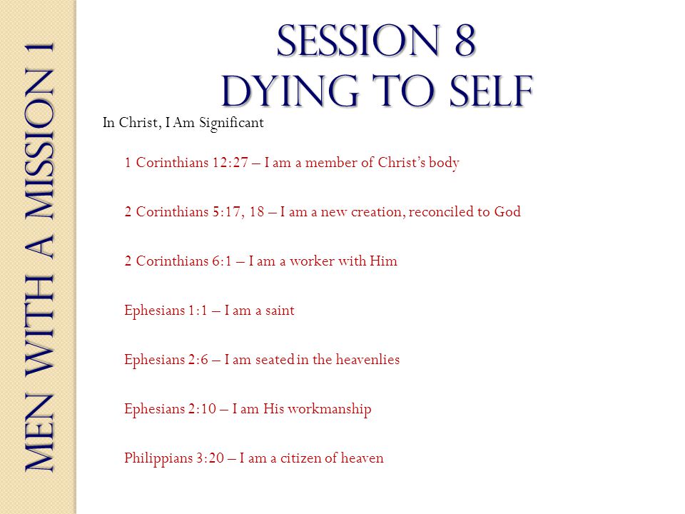Men With a Mission 1 Session 8 dying to self 2 Corinthians 6:1 – I am a worker with Him Ephesians 1:1 – I am a saint Ephesians 2:6 – I am seated in the heavenlies Ephesians 2:10 – I am His workmanship Philippians 3:20 – I am a citizen of heaven 1 Corinthians 12:27 – I am a member of Christs body 2 Corinthians 5:17, 18 – I am a new creation, reconciled to God In Christ, I Am Significant