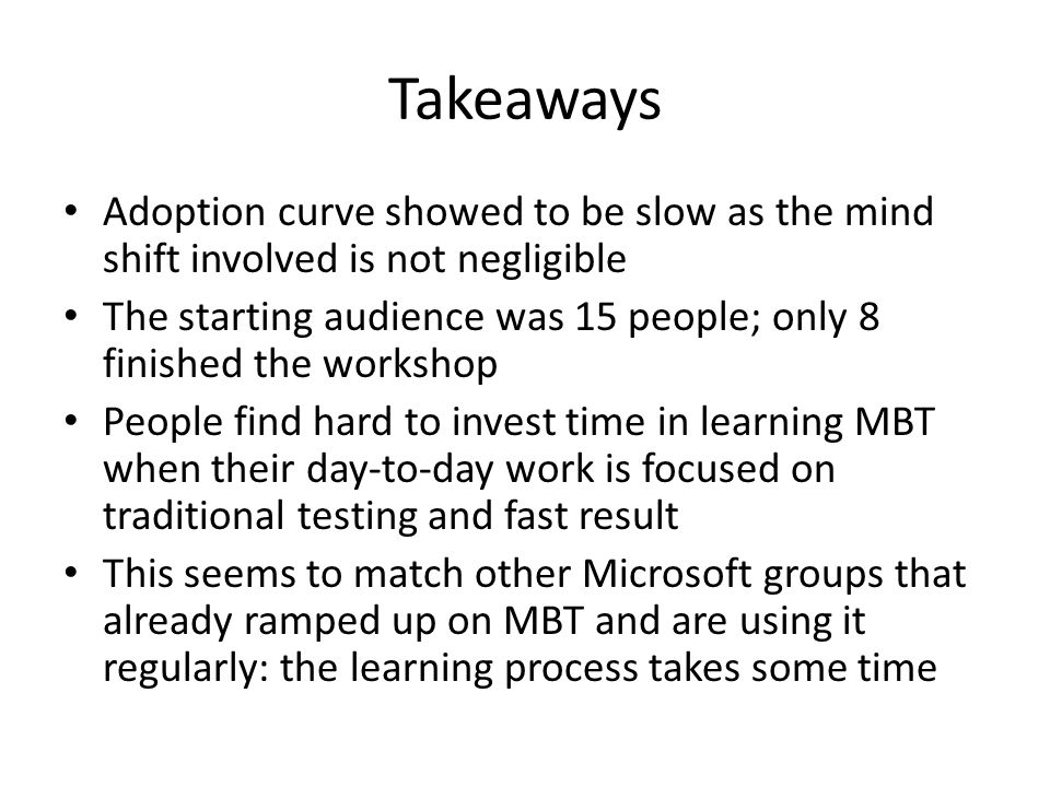 Takeaways Adoption curve showed to be slow as the mind shift involved is not negligible The starting audience was 15 people; only 8 finished the workshop People find hard to invest time in learning MBT when their day-to-day work is focused on traditional testing and fast result This seems to match other Microsoft groups that already ramped up on MBT and are using it regularly: the learning process takes some time