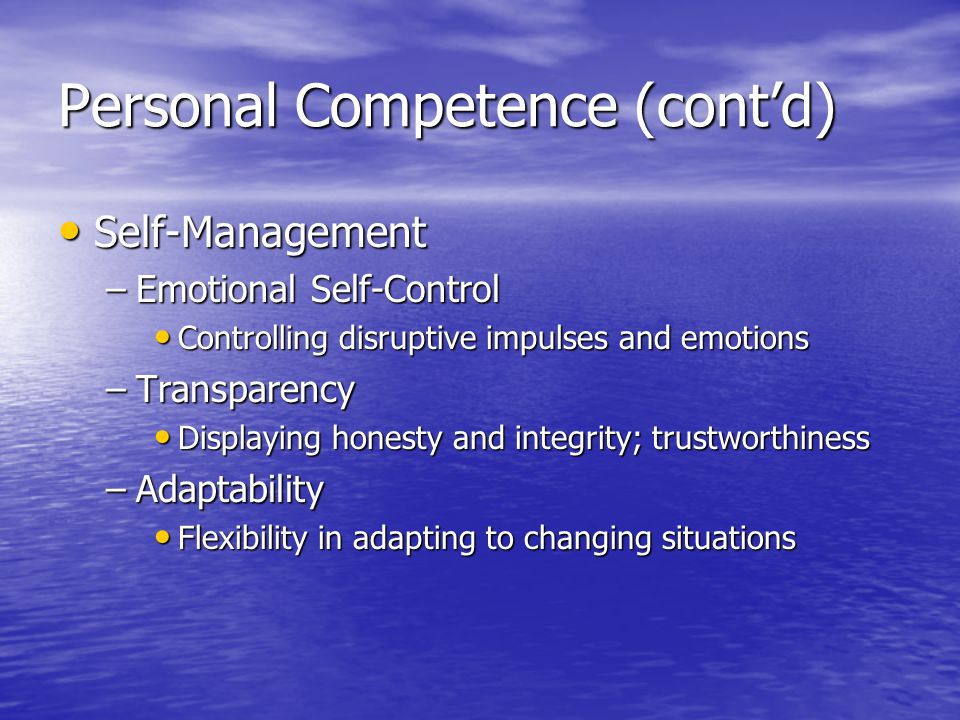 Personal Competence (contd) Self-Management Self-Management –Emotional Self-Control Controlling disruptive impulses and emotions Controlling disruptive impulses and emotions –Transparency Displaying honesty and integrity; trustworthiness Displaying honesty and integrity; trustworthiness –Adaptability Flexibility in adapting to changing situations Flexibility in adapting to changing situations