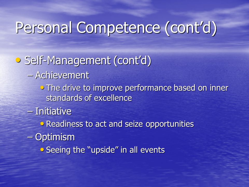 Personal Competence (contd) Self-Management (contd) Self-Management (contd) –Achievement The drive to improve performance based on inner standards of excellence The drive to improve performance based on inner standards of excellence –Initiative Readiness to act and seize opportunities Readiness to act and seize opportunities –Optimism Seeing the upside in all events Seeing the upside in all events